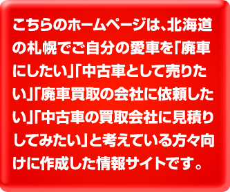 こちらのホームページは、北海道の札幌でご自分の愛車を「廃車にしたい」、「中古車として売りたい」、「廃車買取の会社に依頼したい」「中古車の買取会社に見積りしてみたい」と考えている方々向けに作成した情報サイトです。